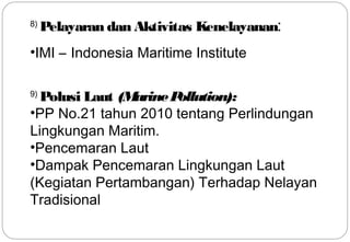 8) Pelayaran dan Aktivitas Kenelayanan: 
•IMI – Indonesia Maritime Institute 
9) Polusi Laut (Marine Pollution): 
•PP No.21 tahun 2010 tentang Perlindungan 
Lingkungan Maritim. 
•Pencemaran Laut 
•Dampak Pencemaran Lingkungan Laut 
(Kegiatan Pertambangan) Terhadap Nelayan 
Tradisional 
18 
 