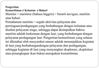 Pengertian: 
Kemaritiman ≠ Kelautan ≠ Bahari 
Maritim = maritime (bahasa Inggris) = berarti navigasi, maritim 
atau bahari. 
Pemahaman maritim = segala aktivitas pelayaran dan 
perniagaan/perdagangan yang berhubungan dengan kelautan atau 
disebut pelayaran niaga, sehingga dapat disimpulkan bahwa 
maritim adalah berkenaan dengan laut, yang berhubungan dengan 
pelayaran perdagangan laut. Pengertian kemaritiman yang selama 
ini diketahui oleh masyarakat umum adalah menunjukkan kegiatan 
di laut yang berhubungandengan pelayaran dan perdagangan, 
sehingga kegiatan di laut yang menyangkut eksplorasi, eksploitasi 
atau penangkapan ikan bukan merupakan kemaritiman. 
2 
 