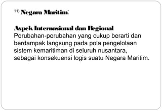 11) Negara Maritim: 
Aspek Internasional dan Regional 
Perubahan-perubahan yang cukup berarti dan 
berdampak langsung pada pola pengelolaan 
sistem kemaritiman di seluruh nusantara, 
sebagai konsekuensi logis suatu Negara Maritim. 
20 
 