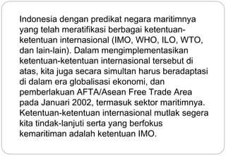 Indonesia dengan predikat negara maritimnya 
yang telah meratifikasi berbagai ketentuan-ketentuan 
internasional (IMO, WHO, ILO, WTO, 
dan lain-lain). Dalam mengimplementasikan 
ketentuan-ketentuan internasional tersebut di 
atas, kita juga secara simultan harus beradaptasi 
di dalam era globalisasi ekonomi, dan 
pemberlakuan AFTA/Asean Free Trade Area 
pada Januari 2002, termasuk sektor maritimnya. 
Ketentuan-ketentuan internasional mutlak segera 
kita tindak-lanjuti serta yang berfokus 
kemaritiman adalah ketentuan IMO. 
21 
 