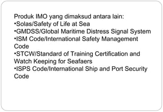 Produk IMO yang dimaksud antara lain: 
•Solas/Safety of Life at Sea 
•GMDSS/Global Maritime Distress Signal System 
•ISM Code/International Safety Management 
Code 
•STCW/Standard of Training Certification and 
Watch Keeping for Seafaers 
•ISPS Code/International Ship and Port Security 
Code 
22 
 
