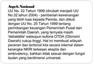 Aspek Nasional 
UU No. 22 Tahun 1999 (dirubah menjadi UU 
No.32 tahun 2004) - pemberian kewenangan 
yang lebih luas kepada Pemda, dan diikuti 
dengan UU No. 25 Tahun 1999 tentang 
perimbangan keuangan Pemerintah Pusat dan 
Pemerintah Daerah, yang ternyata masih 
'debatable' walaupun euforia OTDA (Otonomi 
Daerah) cukup tinggi. Hal ini membuat wilayah 
perairan dan teritorial kita secara internal dalam 
kerangka NKRI terkesan skeptis dan 
ambivalency, bahkan tidak sesuai dengan fungsi 
lautan yang berdimensi universal. 
23 
 