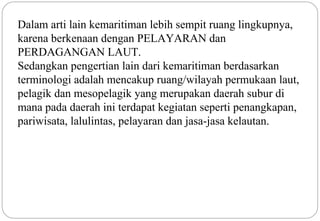 Dalam arti lain kemaritiman lebih sempit ruang lingkupnya, 
karena berkenaan dengan PELAYARAN dan 
PERDAGANGAN LAUT. 
Sedangkan pengertian lain dari kemaritiman berdasarkan 
terminologi adalah mencakup ruang/wilayah permukaan laut, 
pelagik dan mesopelagik yang merupakan daerah subur di 
mana pada daerah ini terdapat kegiatan seperti penangkapan, 
pariwisata, lalulintas, pelayaran dan jasa-jasa kelautan. 
3 
 
