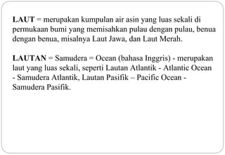 LAUT = merupakan kumpulan air asin yang luas sekali di 
permukaan bumi yang memisahkan pulau dengan pulau, benua 
dengan benua, misalnya Laut Jawa, dan Laut Merah. 
LAUTAN = Samudera = Ocean (bahasa Inggris) - merupakan 
laut yang luas sekali, seperti Lautan Atlantik - Atlantic Ocean 
- Samudera Atlantik, Lautan Pasifik – Pacific Ocean - 
Samudera Pasifik. 
4 
 
