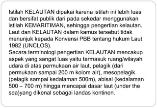 Istilah KELAUTAN dipakai karena istilah ini lebih luas 
dan bersifat publik dari pada sekedar menggunakan 
istilah KEMARITIMAN, sehingga pengertian kelautan. 
Laut dan KELAUTAN dalam kamus tersebut tidak 
menunjuk kepada Konvensi PBB tentang hukum Laut 
1982 (UNCLOS). 
Secara terminologi pengertian KELAUTAN mencakup 
aspek yang sangat luas yaitu termasuk ruang/wilayah 
udara di atas permukaan air laut, pelagik (dari 
permukaan sampai 200 m kolom air), mesopelagik 
(pelagik sampai kedalaman 500m), abisal (kedalaman 
500 – 700 m) hingga mencapai dasar laut (under the 
sea)yang dikenal sebagai landas kontinen. 
6 
 
