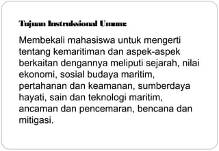 Tujuan Instruksional Umum: 
Membekali mahasiswa untuk mengerti 
tentang kemaritiman dan aspek-aspek 
berkaitan dengannya meliputi sejarah, nilai 
ekonomi, sosial budaya maritim, 
pertahanan dan keamanan, sumberdaya 
hayati, sain dan teknologi maritim, 
ancaman dan pencemaran, bencana dan 
mitigasi. 
7 
 
