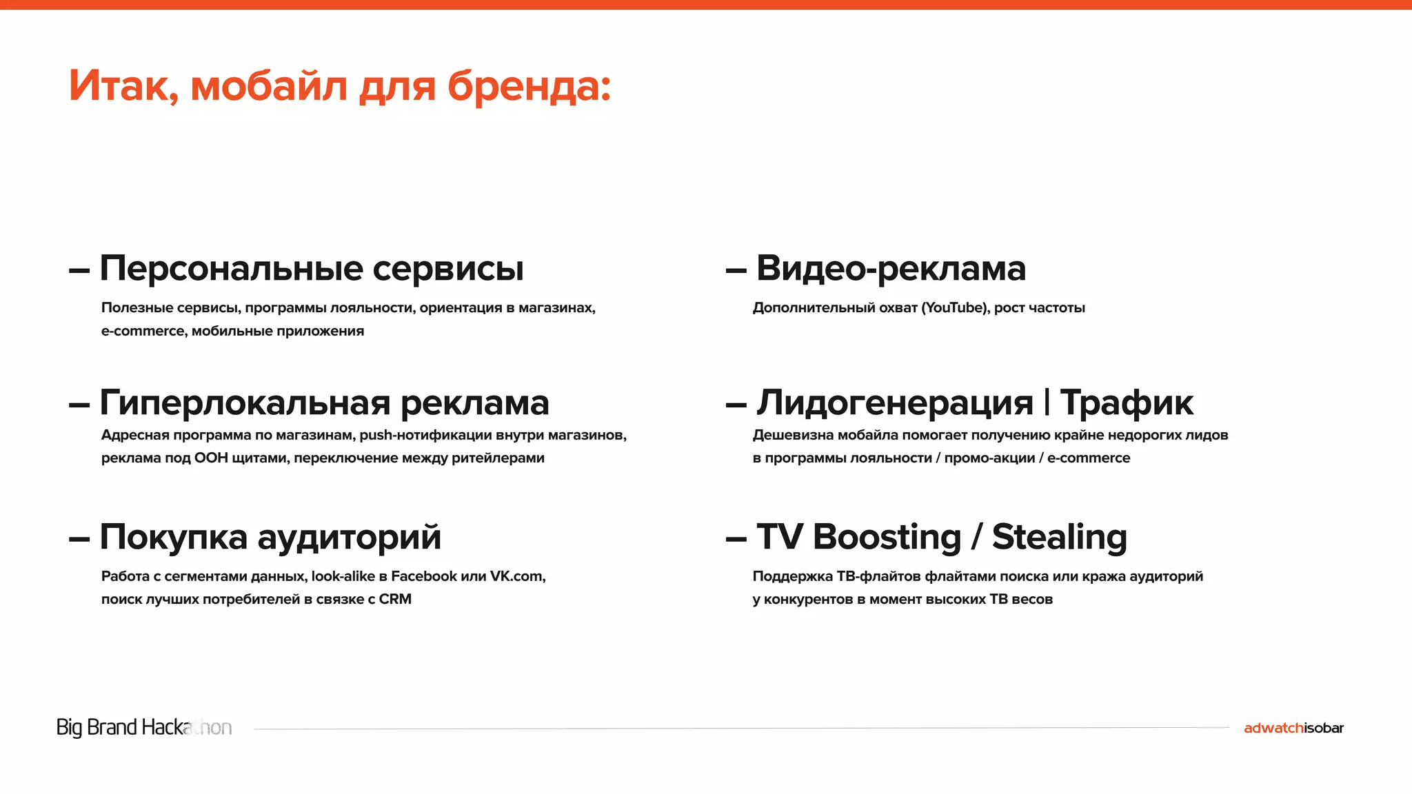 Итак, мобайл для бренда: 
– Персональные сервисы 
Полезные сервисы, программы лояльности, ориентация в магазинах, 
e-commerce, мобильные приложения 
– Гиперлокальная реклама 
Адресная программа по магазинам, push-нотификации внутри магазинов, 
реклама под OOH щитами, переключение между ритейлерами 
– Покупка аудиторий 
Работа с сегментами данных, look-alike в Facebook или VK.com, 
поиск лучших потребителей в связке с CRM 
– Видео-реклама 
Дополнительный охват (YouTube), рост частоты 
– Лидогенерация | Трафик 
Дешевизна мобайла помогает получению крайне недорогих лидов 
в программы лояльности / промо-акции / e-commerce 
– TV Boosting / Stealing 
Поддержка ТВ-флайтов флайтами поиска или кража аудиторий 
у конкурентов в момент высоких ТВ весов 
 