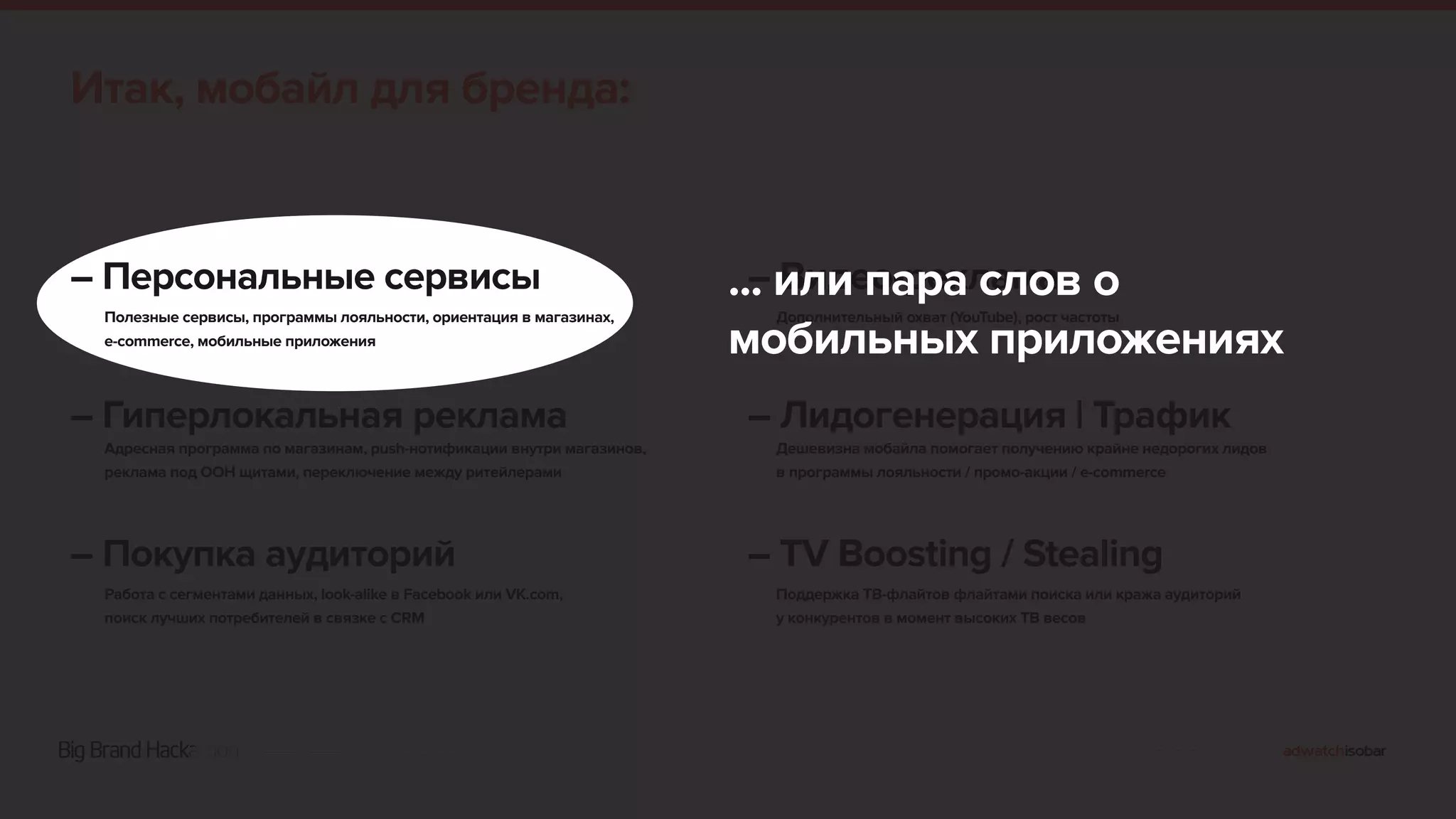 Итак, мобайл для бренда: 
– Персональные сервисы 
Полезные сервисы, программы лояльности, ориентация в магазинах, 
e-commerce, мобильные приложения 
– Гиперлокальная реклама 
Адресная программа по магазинам, push-нотификации внутри магазинов, 
реклама под OOH щитами, переключение между ритейлерами 
– Покупка аудиторий 
Работа с сегментами данных, look-alike в Facebook или VK.com, 
поиск лучших потребителей в связке с CRM 
... – или Видео-пара реклама 
слов о 
мобильных Дополнительный охват (YouTube), приложениях 
рост частоты 
– Лидогенерация | Трафик 
Дешевизна мобайла помогает получению крайне недорогих лидов 
в программы лояльности / промо-акции / e-commerce 
– TV Boosting / Stealing 
Поддержка ТВ-флайтов флайтами поиска или кража аудиторий 
у конкурентов в момент высоких ТВ весов 
 