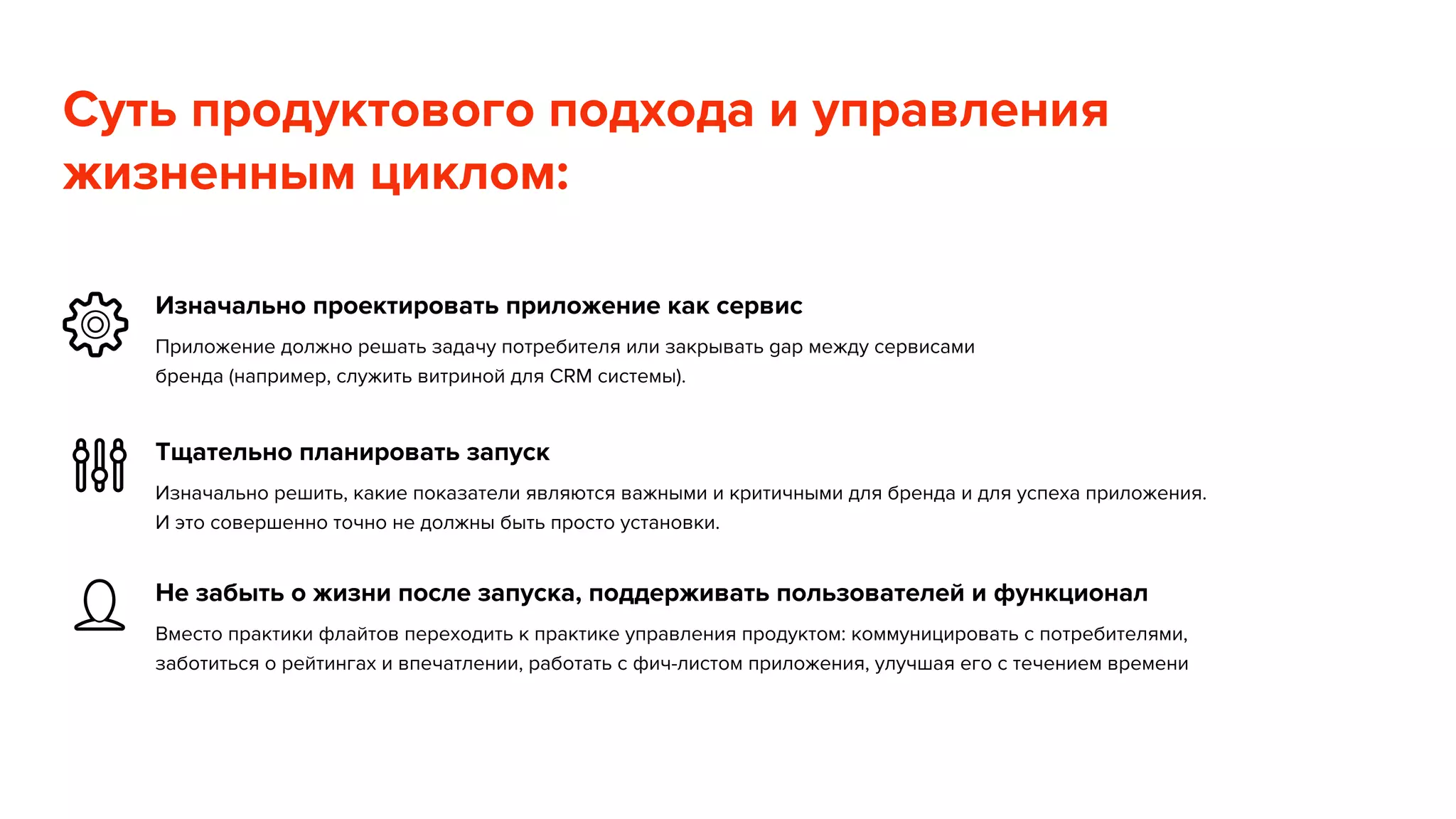 Суть продуктового подхода и управления 
жизненным циклом: 
Изначально проектировать приложение как сервис 
Приложение должно решать задачу потребителя или закрывать gap между сервисами 
бренда (например, служить витриной для CRM системы). 
Тщательно планировать запуск 
Изначально решить, какие показатели являются важными и критичными для бренда и для успеха приложения. 
И это совершенно точно не должны быть просто установки. 
Не забыть о жизни после запуска, поддерживать пользователей и функционал 
Вместо практики флайтов переходить к практике управления продуктом: коммуницировать с потребителями, 
заботиться о рейтингах и впечатлении, работать с фич-листом приложения, улучшая его с течением времени 
 