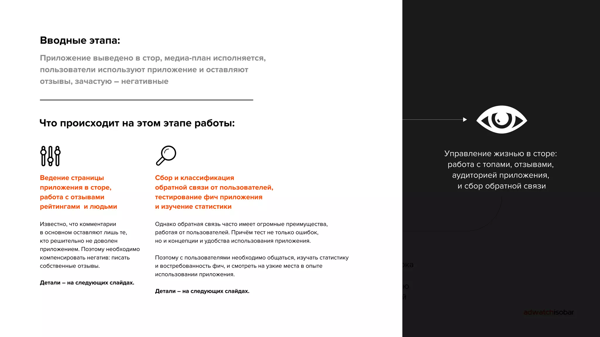 Жизненный цикл приложения 
Вводные этапа: 
Приложение выведено в стор, медиа-план исполняется, 
пользователи используют приложение и оставляют 
отзывы, зачастую – негативные 
Проектирование: 
приложение как 
сервис, тестирование 
на этапе проекта 
Производство 
приложения 
(нативная разработка) 
Проектирование, 
улучшение, внутренний 
usability тест улучшений, 
передача в разработку 
Управление жизнью в сторе: 
работа с топами, отзывами, 
аудиторией приложения, 
и сбор обратной связи 
Вывод в сторы: 
продвижение, 
PR, SEO, другие 
инструменты 
Формирование и проверка 
гипотез по работе 
приложения с помощью 
опроса пользователей 
Что происходит на этом этапе работы: 
Ведение страницы 
приложения в сторе, 
работа с отзывами 
рейтингами и людьми 
Известно, что комментарии 
в основном оставляют лишь те, 
кто решительно не доволен 
приложением. Поэтому необходимо 
компенсировать негатив: писать 
собственные отзывы. 
Детали – на следующих слайдах. 
Сбор и классификация 
обратной связи от пользователей, 
тестирование фич приложения 
и изучение статистики 
Однако обратная связь часто имеет огромные преимущества, 
работая от пользователей. Причём тест не только ошибок, 
но и концепции и удобства использования приложения. 
Поэтому с пользователями необходимо общаться, изучать статистику 
и востребованность фич, и смотреть на узкие места в опыте 
использовании приложения. 
Детали – на следующих слайдах. 
 