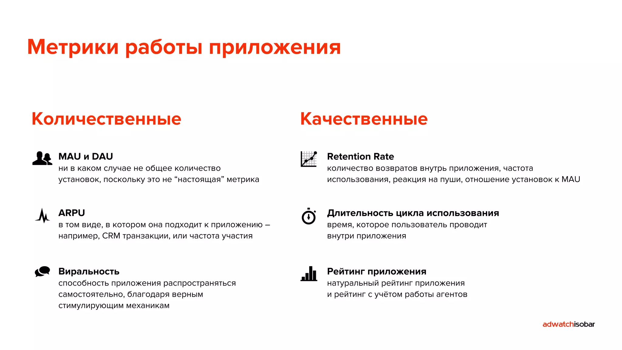 Метрики работы приложения 
Количественные Качественные 
MAU и DAU 
ни в каком случае не общее количество 
установок, поскольку это не “настоящая” метрика 
ARPU 
в том виде, в котором она подходит к приложению – 
например, CRM транзакции, или частота участия 
Виральность 
способность приложения распространяться 
самостоятельно, благодаря верным 
стимулирующим механикам 
Retention Rate 
количество возвратов внутрь приложения, частота 
использования, реакция на пуши, отношение установок к MAU 
Длительность цикла использования 
время, которое пользователь проводит 
внутри приложения 
Рейтинг приложения 
натуральный рейтинг приложения 
и рейтинг с учётом работы агентов 
 