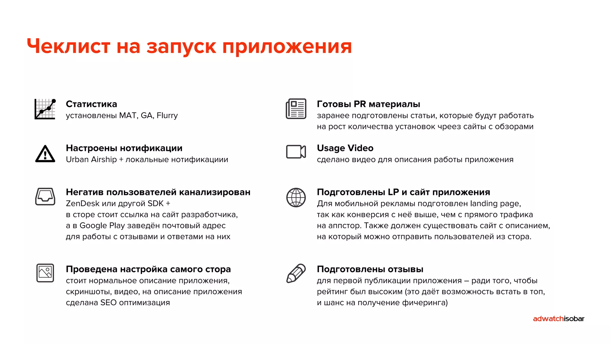 Чеклист на запуск приложения 
Статистика 
установлены MAT, GA, Flurry 
Настроены нотификации 
Urban Airship + локальные нотификациии 
Негатив пользователей канализирован 
ZenDesk или другой SDK + 
в сторе стоит ссылка на сайт разработчика, 
а в Google Play заведён почтовый адрес 
для работы с отзывами и ответами на них 
Проведена настройка самого стора 
стоит нормальное описание приложения, 
скриншоты, видео, на описание приложения 
сделана SEO оптимизация 
Готовы PR материалы 
заранее подготовлены статьи, которые будут работать 
на рост количества установок чреез сайты с обзорами 
Usage Video 
сделано видео для описания работы приложения 
Подготовлены LP и сайт приложения 
Для мобильной рекламы подготовлен landing page, 
так как конверсия с неё выше, чем с прямого трафика 
на аппстор. Также должен существовать сайт с описанием, 
на который можно отправить пользователей из стора. 
Подготовлены отзывы 
для первой публикации приложения – ради того, чтобы 
рейтинг был высоким (это даёт возможность встать в топ, 
и шанс на получение фичеринга) 
 