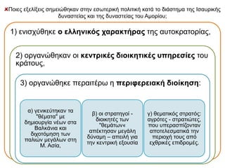 Ποιες εξελίξεις σημειώθηκαν στην εσωτερική πολιτική κατά το διάστημα της Ισαυρικής 
δυναστείας και της δυναστείας του Αμορίου; 
1) ενισχύθηκε ο ελληνικός χαρακτήρας της αυτοκρατορίας, 
2) οργανώθηκαν οι κεντρικές διοικητικές υπηρεσίες του 
κράτους, 
3) οργανώθηκε περαιτέρω η περιφερειακή διοίκηση: 
α) γενικεύτηκαν τα 
"θέματα" με 
δημιουργία νέων στα 
Βαλκάνια και 
διχοτόμηση των 
παλιών μεγάλων στη 
Μ. Ασία, 
β) οι στρατηγοί - 
διοικητές των 
"θεμάτων« 
απέκτησαν μεγάλη 
δύναμη – απειλή για 
την κεντρική εξουσία 
γ) θεματικός στρατός: 
αγρότες - στρατιώτες, 
που υπερασπίζονταν 
αποτελεσματικά την 
περιοχή τους από 
εχθρικές επιδρομές. 
 