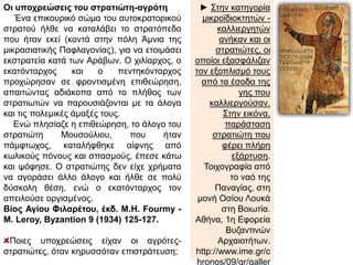 Οι υποχρεώσεις του στρατιώτη-αγρότη 
Ένα επικουρικό σώμα του αυτοκρατορικού 
στρατού ήλθε να καταλάβει το στρατόπεδο 
που ήταν εκεί (κοντά στην πόλη Άμνια της 
μικρασιατικής Παφλαγονίας), για να ετοιμάσει 
εκστρατεία κατά των Αράβων. Ο χιλίαρχος, ο 
εκατόνταρχος και ο πεντηκόνταρχος 
προχώρησαν σε φροντισμένη επιθεώρηση, 
απαιτώντας αδιάκοπα από το πλήθος των 
στρατιωτών να παρουσιάζονται με τα άλογα 
και τις πολεμικές άμαξές τους. 
Ενώ πλησίαζε η επιθεώρηση, το άλογο του 
στρατιώτη Μουσούλιου, που ήταν 
πάμφτωχος, καταλήφθηκε αίφνης από 
κωλικούς πόνους και σπασμούς, έπεσε κάτω 
και ψόφησε. Ο στρατιώτης δεν είχε χρήματα 
να αγοράσει άλλο άλογο και ήλθε σε πολύ 
δύσκολη θέση, ενώ ο εκατόνταρχος τον 
απειλούσε οργισμένος. 
Βίος Αγίου Φιλαρέτου, έκδ. M.H. Fourmy - 
M. Leroy,Byzantion 9 (1934) 125-127. 
Ποιες υποχρεώσεις είχαν οι αγρότες- 
στρατιώτες, όταν κηρυσσόταν επιστράτευση; 
► Στην κατηγορία 
μικροϊδιοκτητών - 
καλλιεργητών ανήκαν 
και οι στρατιώτες, οι 
οποίοι εξασφάλιζαν 
τον εξοπλισμό τους 
από τα έσοδα της γης 
που καλλιεργούσαν. 
Στην εικόνα, 
παράσταση 
στρατιώτη που φέρει 
πλήρη εξάρτυση. 
Τοιχογραφία από το 
ναό της Παναγίας, 
στη μονή Οσίου 
Λουκά στη Βοιωτία. 
Αθήνα, 1η Εφορεία 
Βυζαντινών 
Αρχαιοτήτων. 
http://www.ime.gr/chr 
onos/09/gr/gallery/ 
main/monuments/k9b 
p1.html 
 