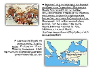 ◄ Σημαντική νίκη του στρατηγού του θέματος 
των Θρακησίων Πετρωνά στο Αβυσιανό της 
Μικράς Ασίας στα 863 επί τωνAράβων, καθώς 
εγκαινιάζεται η περίοδος του επιθετικού 
πολέμου τωνBυζαντινών στηMικράAσία. 
Στην εικόνα, σύγκρουση Βυζαντινών-Αράβων. 
Mικρογραφία από το Xρονικό του Iωάννη 
Σκυλίτζη, τέλη 12ου αρχές-13ου αιώνα. 
Madrid, Biblioteca Nacional, fol. 73va. 
© Biblioteca Nacional, Madrid. 
http://www.ime.gr/chronos/09/gr/gallery/mai 
n/people/p3c3p2.html 
► Χάρτης με τα θέματα της 
αυτοκρατορίας. Τέλη 8ου 
αιώνα. Επεξεργασία: Ίδρυμα Μείζονος 
Ελληνισμού. © ΙΜΕ 
http://www.ime.gr/chronos/09/gr/gal 
lery/main/others/o3b2p1.html 
 