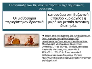 :Η 
ανάπτυξη των θεματικών στρατών είχε σημαντικές συνέπειες: 
Οι μισθοφόροι περιορίστηκαν 
δραστικά 
και συνάμα στη βυζαντινή 
ύπαιθρο κυριάρχησε η μικρή και 
μεσαία αγροτική ιδιοκτησία. 
◄ Σκηνή από τον αγροτικό βίο των Βυζαντινών, 
όπου κυριαρχούσε η διαμάχη μεταξύ 
μεγαλογαιοκτημόνων και μικροκαλλιεργητών. 
Μικρογραφία χειρογράφου (Κυνηγετικά 
Οππιανού), 11ος αιώνας. Venezia, Biblioteca 
NazionaleMarciana, cod. marc Gr. Z 479(=881), 
f.62r. Foto Toso, Venezia © Biblioteca 
NazionaleMarciana, Venezia 
http://www.ime.gr/chronos/09/gr/gallery/main/ 
others/k9ap1.html 
 