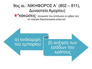 9ος αι.: ΝΙΚΗΦΟΡΟΣ Α΄ (802 – 811), 
Δυναστεία Αμορίου) 
"κακώσεις” (ονομασία που απέδωσαν οι εχθροί του) 
σε τολμηρά δημοσιονομικά μέτρα για: 
α) ανάκαμψη του 
εμπορίου β) αύξηση των 
εσόδων του κράτους 
 