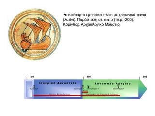 ◄ Δικάταρτο εμπορικό πλοίο με τριγωνικά πανιά 
(λατίνι). Παράσταση σε πιάτο (περ.1200). Κόρινθος. 
Αρχαιολογικό Μουσείο. 
