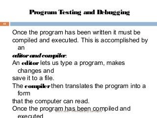 Program Testing and Debugging 
ec201/unit 1/introductory concepts 
43 
Once the program has been written it must be 
compiled and executed. This is accomplished by 
an 
editor and compiler. 
An editor lets us type a program, makes 
changes and 
save it to a file. 
The compiler then translates the program into a 
form 
that the computer can read. 
Once the program has been compiled and 
executed 
 