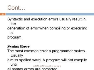 Cont… 
ec201/unit 1/introductory concepts 
44 
Syntactic and execution errors usually result in 
the 
generation of error when compiling or executing 
a 
program. 
Syntax Error 
The most common error a programmer makes. 
Usually 
a miss spelled word. A program will not compile 
until 
all syntax errors are corrected. 
 