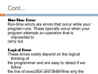 Cont… 
ec201/unit 1/introductory concepts 
45 
Run-Time Error 
Run-time errors are errors that occur while your 
program runs. These typically occur when your 
program attempts an operation that is 
impossible to 
carry out. 
Logical Error 
These errors solely depend on the logical 
thinking of 
the programmer and are easy to detect if we 
follow 
the line of execution and determine why the 
program 
 