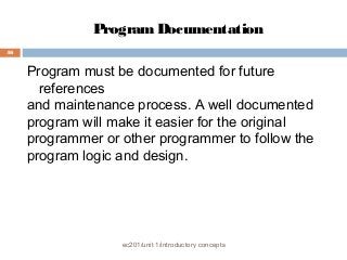 Program Documentation 
ec201/unit 1/introductory concepts 
46 
Program must be documented for future 
references 
and maintenance process. A well documented 
program will make it easier for the original 
programmer or other programmer to follow the 
program logic and design. 
 