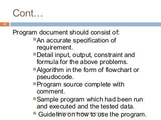 Cont… 
ec201/unit 1/introductory concepts 
47 
Program document should consist of: 
An accurate specification of 
requirement. 
Detail input, output, constraint and 
formula for the above problems. 
Algorithm in the form of flowchart or 
pseudocode. 
Program source complete with 
comment. 
Sample program which had been run 
and executed and the tested data. 
 Guideline on how to use the program. 
