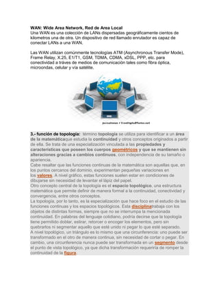 WAN: Wide Area Network, Red de Area Local Una WAN es una colección de LANs dispersadas geográficamente cientos de kilometros una de otra. Un dispositivo de red llamado enrutador es capaz de conectar LANs a una WAN. Las WAN utilizan comúnmente tecnologías ATM (Asynchronous Transfer Mode), Frame Relay, X.25, E1/T1, GSM, TDMA, CDMA, xDSL, PPP, etc. para conectividad a tráves de medios de comunicación tales como fibra óptica, microondas, celular y vía satélite. 3.- función de topología: término topología se utiliza para identificar a un área de la matemáticaque estudia la continuidad y otros conceptos originados a partir de ella. Se trata de una especialización vinculada a las propiedades y características que poseen los cuerpos geométricos y que se mantienen sin alteraciones gracias a cambios continuos, con independencia de su tamaño o apariencia. Cabe resaltar que las funciones continuas de la matemática son aquellas que, en los puntos cercanos del dominio, experimentan pequeñas variaciones en los valores. A nivel gráfico, estas funciones suelen estar en condiciones de dibujarse sin necesidad de levantar el lápiz del papel. Otro concepto central de la topología es el espacio topológico, una estructura matemática que permite definir de manera formal a la continuidad, conectividad y convergencia, entre otros conceptos. La topología, por lo tanto, es la especialización que hace foco en el estudio de las funciones continuas y los espacios topológicos. Esta disciplinatrabaja con los objetos de distintas formas, siempre que no se interrumpa la mencionada continuidad. En palabras del lenguaje cotidiano, podría decirse que la topología tiene permitido doblar, estirar, retorcer o encoger los elementos, pero sin quebrarlos ni segmentar aquello que esté unido ni pegar lo que esté separado. A nivel topológico, un triángulo es lo mismo que una circunferencia: uno puede ser transformado en el otro de manera continua, sin necesidad de cortar o pegar. En cambio, una circunferencia nunca puede ser transformada en un segmento desde el punto de vista topológico, ya que dicha transformación requeriría de romper la continuidad de la figura.  