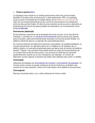 4.- Punto a punto[editar] La topología más simple es un enlace permanente entre dos puntos finales (también conocida como point-to-point, o abreviadamente, PtP). La topología punto a punto conmutada es el modelo básico de la telefonía convencional. El valor de una red permanente de punto a punto la comunicación sin obstáculos entre los dos puntos finales. El valor de una conexión punto-a-punto a demanda es proporcional al número de pares posibles de abonados y se ha expresado como la ley de Metcalfe. Permanente (dedicada) De las distintas variaciones de la topología de punto a punto, es la más fácil de entender, y consiste en un canal de comunicaciones punto-a-punto que parece, para el usuario, estar permanentemente asociado con los dos puntos finales. Un teléfono infantil de lata es un ejemplo de canal dedicado físico. En muchos sistemas de telecomunicaciones conmutadas, es posible establecer un circuito permanente. Un ejemplo podría ser un teléfono en el vestíbulo de un edificio público, el cual está programado para que llame sólo al número de teléfono destino. "Clavar" una conexión conmutada ahorra el costo de funcionamiento de un circuito físico entre los dos puntos. Los recursos en este tipo de conexión puede liberarse cuando ya no son necesarios, por ejemplo, un circuito de televisión cuando regresa al estudio tras haber sido utilizado para cubrir un desfile. Conmutada Utilizando tecnologías de conmutación de circuitos o conmutación de paquetes, un circuito punto a punto se puede configurar de forma dinámica y al dejarlo caer cuando ya no sea necesario. Este es el modo básico de la telefonía convencional. Convergente Red que transmite datos, voz y video utilizando el mismo medio 
 