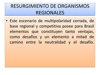 RESURGIMIENTO DE ORGANISMOS 
REGIONALES 
• Este escenario de multipolaridad cerrada, de 
base regional y competitiva posee para Brasil 
elementos que constituyen tanto ventajas, 
como desafíos y un elemento a mitad de 
camino entre la neutralidad y el desafío. 
 