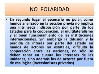 NO POLARIDAD 
• En segundo lugar el escenario no polar, como 
hemos analizado en la sección previa no implica 
una intrínseca indisposición por parte de los 
Estados para la cooperación, el multilateralismo 
y el buen funcionamiento de las instituciones 
internacionales. Sin embargo la difusión y la 
pérdida de interés por parte del Estado en 
manos de actores no estatales, dificulta la 
cooperación entre las naciones, no sólo se 
deben tener en cuenta los intereses de las 
unidades, sino además los de actores por fuera 
de esa lógica (inversionistas privados) 
 