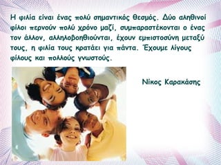 Η φιλία είναι ένας πολύ σημαντικός θεσμός. Δύο αληθινοί 
φίλοι περνούν πολύ χρόνο μαζί, συμπαραστέκονται ο ένας 
τον άλλον, αλληλοβοηθιούνται, έχουν εμπιστοσύνη μεταξύ 
τους, η φιλία τους κρατάει για πάντα. Έχουμε λίγους 
φίλους και πολλούς γνωστούς. 
Νίκος Καρακάσης 
 