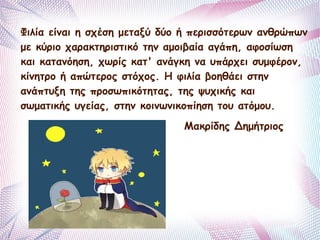 Φιλία είναι η σχέση μεταξύ δύο ή περισσότερων ανθρώπων 
με κύριο χαρακτηριστικό την αμοιβαία αγάπη, αφοσίωση 
και κατανόηση, χωρίς κατ' ανάγκη να υπάρχει συμφέρον, 
κίνητρο ή απώτερος στόχος. Η φιλία βοηθάει στην 
ανάπτυξη της προσωπικότητας, της ψυχικής και 
σωματικής υγείας, στην κοινωνικοπίηση του ατόμου. 
Μακρίδης Δημήτριος 
 