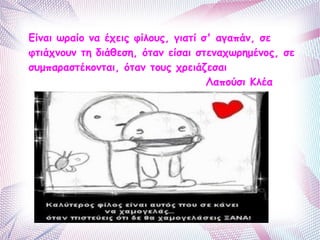 Είναι ωραίο να έχεις φίλους, γιατί σ' αγαπάν, σε 
φτιάχνουν τη διάθεση, όταν είσαι στεναχωρημένος, σε 
συμπαραστέκονται, όταν τους χρειάζεσαι 
Λαπούσι Κλέα 
 