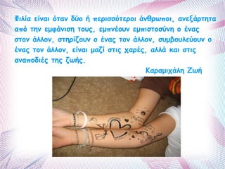 Φιλία είναι όταν δύο ή περισσότεροι άνθρωποι, ανεξάρτητα 
από την εμφάνιση τους, εμπνέουν εμπιστοσύνη ο ένας 
στον άλλον, στηρίζουν ο ένας τον άλλον, συμβουλεύουν ο 
ένας τον άλλον, είναι μαζί στις χαρές, αλλά και στις 
αναποδιές της ζωής. 
Καραμιχάλη Ζωή 
 