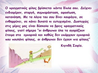 Ο πραγματικός φίλος βρίσκεται πάντα δίπλα σου. Δείχνει 
ενδιαφέρον, στοργή, συμπαράσταση, αφοσίωση, 
κατανόηση. Με τα λόγια του σου δίνει κουράγιο, σε 
ενθαρρύνει, σε κάνει δυνατό κι ευτυχισμένο. Δυστυχώς 
στις μέρες μας είναι δύσκολο να βρεις πραγματικούς 
φίλους, γιατί σήμερα “οι άνθρωποι όλα τα αγοράζουν 
έτοιμα στα εμπορικά και καθώς δεν υπάρχουν εμπορικά 
που πουλάνε φίλους, οι άνθρωποι δεν έχουν πια φίλους” 
Κιγινδή Σοφία. 
 