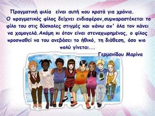 Πραγματική φιλία είναι αυτή που κρατά για χρόνια. 
Ο πραγματικός φίλος δείχνει ενδιαφέρον,συμπαραστέκεται το 
φίλο του στις δύσκολες στιγμές και πάνω απ' όλα τον κάνει 
να χαμογελά.Ακόμη κι όταν είναι στεναχωρημένος, ο φίλος 
προσπαθεί να του ανεβάσει το ήθικό, τη διάθεση, όσο πιο 
πολύ γίνεται... 
Γερμανίδου Μαρίνα 
 