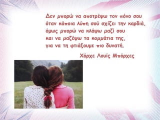 Δεν μπορώ να αποτρέψω τον πόνο σου 
όταν κάποια λύπη σού σχίζει την καρδιά, 
όμως μπορώ να κλάψω μαζί σου 
και να μαζέψω τα κομμάτια της, 
για να τη φτιάξουμε πιο δυνατή. 
Xόρχε Λουίς Μπόρχες 
 