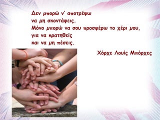 Δεν μπορώ ν’ αποτρέψω 
να μη σκοντάψεις. 
Μόνο μπορώ να σου προσφέρω το χέρι μου, 
για να κρατηθείς 
και να μη πέσεις. 
Xόρχε Λουίς Μπόρχες 
 