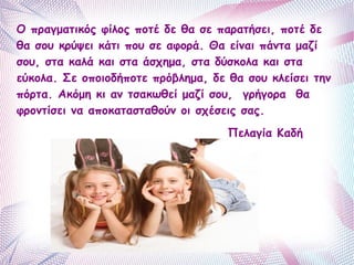 Ο πραγματικός φίλος ποτέ δε θα σε παρατήσει, ποτέ δε 
θα σου κρύψει κάτι που σε αφορά. Θα είναι πάντα μαζί 
σου, στα καλά και στα άσχημα, στα δύσκολα και στα 
εύκολα. Σε οποιοδήποτε πρόβλημα, δε θα σου κλείσει την 
πόρτα. Ακόμη κι αν τσακωθεί μαζί σου, γρήγορα θα 
φροντίσει να αποκατασταθούν οι σχέσεις σας. 
Πελαγία Καδή 
 