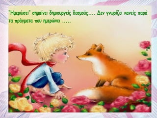 “Ημερώσει” σημαίνει δημιουργείς δεσμούς.... Δεν γνωρίζει κανείς παρά 
τα πράγματα που ημερώνει ..... 
 