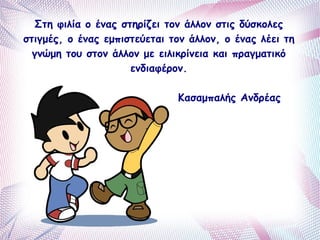 Στη φιλία ο ένας στηρίζει τον άλλον στις δύσκολες 
στιγμές, ο ένας εμπιστεύεται τον άλλον, ο ένας λέει τη 
γνώμη του στον άλλον με ειλικρίνεια και πραγματικό 
ενδιαφέρον. 
Κασαμπαλής Ανδρέας 
 