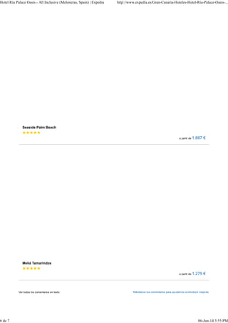 Hotel Riu Palace Oasis - All Inclusive (Meloneras, Spain) | Expedia http://www.expedia.es/Gran-Canaria-Hoteles-Hotel-Riu-Palace-Oasis-... 
Seaside Palm Beach 
a partir de 1.887 € 
Meliá Tamarindos 
a partir de 1.275 € 
Ver todos los comentarios en texto Mándanos tus comentarios para ayudarnos a introducir mejoras. 
6 de 7 06-Jun-14 5:55 PM 
 