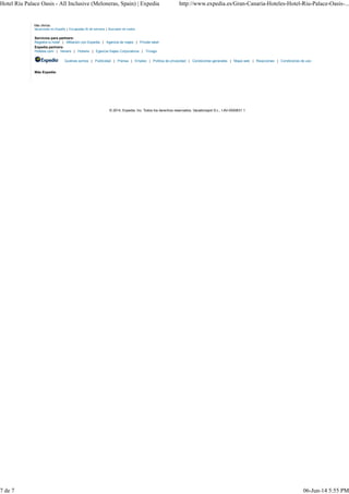 Hotel Riu Palace Oasis - All Inclusive (Meloneras, Spain) | Expedia http://www.expedia.es/Gran-Canaria-Hoteles-Hotel-Riu-Palace-Oasis-... 
Más ofertas: 
Vacaciones en España | Escapadas fin de semana | Buscador de vuelos 
Servicios para partners: 
Registra tu hotel | Afiliación con Expedia | Agencia de viajes | Private label 
Expedia partners: 
Hoteles.com | Venere | Hotwire | Egencia Viajes Corporativos | Trivago 
Quiénes somos | Publicidad | Prensa | Empleo | Política de privacidad | Condiciones generales | Mapa web | Reacciones | Condiciones de uso 
Más Expedia: 
© 2014, Expedia. Inc. Todos los derechos reservados. Vacationspot S.L., I-AV-0000631.1 
7 de 7 06-Jun-14 5:55 PM 
