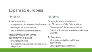 Expansão europeia 
“INTERNA” 
Arroteamentos 
◦Alargamento de terrenos já cultivados 
◦Fundação de novas aldeias 
◦Desbravamento de novas terras 
Transformação em terras agricultáveis e pastos 
◦Desflorestamento 
◦Drenagem de pântanos e outras áreas alagadiças 
“EXTERNA” 
Ocupação de novas terras nas “fronteiras” da Cristandade 
◦“Reconquista” da península Ibérica. 
◦Colonização das terras eslavas na Europa Oriental. 
As Cruzadas 
◦Motivações religiões, políticas e econômicas 
◦Consequências econômicas.  