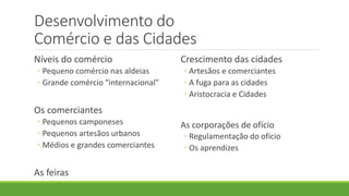 Desenvolvimento do Comércio e das Cidades 
Níveis do comércio 
◦Pequeno comércio nas aldeias 
◦Grande comércio “internacional” 
Os comerciantes 
◦Pequenos camponeses 
◦Pequenos artesãos urbanos 
◦Médios e grandes comerciantes 
As feiras 
Crescimento das cidades 
◦Artesãos e comerciantes 
◦A fuga para as cidades 
◦Aristocracia e Cidades 
As corporações de ofício 
◦Regulamentação do ofício 
◦Os aprendizes  