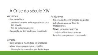 A Crise do século XIV 
As fomes 
◦Piora no clima 
◦Desflorestamento e desregulação do clico das chuvas. 
◦Fim do ciclo mais quente. 
◦Ocupação de terras de pior qualidade 
A Peste 
◦Desnutrição e fragilidade imunológica 
◦Maior contato com outras regiões 
◦Circulação de novas doenças: Peste Negra 
As Guerras 
◦Processos de centralização do poder 
◦Adoção de companhias de mercenários. 
◦Novas formas de guerras. 
◦=> intensificação das guerras. 
◦Revoltas camponesas e repressão  