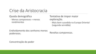Crise da Aristocracia 
Queda demográfica 
◦Menos camponeses = menos rendimentos 
Endividamento dos senhores menos poderosos. 
Concentração do poder 
Tentativa de impor maior exploração. 
◦Mais bem sucedida na Europa Oriental (segunda servidão) 
Revoltas camponesas. 