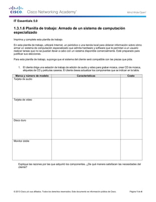 © 2013 Cisco y/o sus afiliados. Todos los derechos reservados. Este documento es información pública de Cisco. Página 1 de 4 
IT Essentials 5.0 
1.3.1.6 Planilla de trabajo: Armado de un sistema de computación especializado 
Imprima y complete esta planilla de trabajo. 
En esta planilla de trabajo, utilizará Internet, un periódico o una tienda local para obtener información sobre cómo armar un sistema de computación especializado que admita hardware y software que le permitan a un usuario realizar tareas que no se puedan llevar a cabo con un sistema disponible comercialmente. Esté preparado para justificar sus elecciones. 
Para esta planilla de trabajo, suponga que el sistema del cliente será compatible con las piezas que pida. 
1. El cliente dirige una estación de trabajo de edición de audio y video para grabar música, crear CD de música, etiquetas de CD y películas caseras. El cliente desea actualizar los componentes que se indican en la tabla. 
Marca y número de modelo 
Características 
Costo 
Tarjeta de audio 
Tarjeta de video 
Disco duro 
Monitor doble 
Explique las razones por las que adquirió los componentes. ¿De qué manera satisfacen las necesidades del cliente? Tarjeta De Sonido Profesional 
Audigy 2 Zs Edición Platinum envolvente y 24 bits / 192 kHz estéreo 
Dos puertos de alta velocidad integrados 1394 FireWire®Permite el 
trabajo en red PC a PC y juegos con baja latencia y transferencias 
de datos de alta velocidad con dispositivos compatibles con IEEE®, 
incluyendo reproductores de MP3, dispositivos de almacenamiento 
y DV Camcorders (cámaras grabadoras de video digital) 
plataforma para PC certificada para reproducción de DVD-Audio 
con Advanced Resolution™ de 24 bits / 96 kHz 5.1 
295.000 
R/ se elijio la Tarjeta De Sonido Profesional Audigy 2 Zs Edición Platinum por su capacidad de soni-do 
envolvente e interfaces de audio profesional. 
el tipo tarjeta de video elejido por ser de uso profecional y cumple con los requerimientos del cliente 
tipo de HD de 2T y 7200 rpm para buen almacenamiento de audio y video 
se eligieron estos componenetes debido a su gran funcionalidad a nivel profesional. 
Tarjeta De Video Nvidia 
Quadro 4500fx 
cantidad de memoria 1GB, 512 MB por GPU 
interfaz de memoria 256-bit 
bus de graficos PCI express 
Canal de procesamiento en coma flotante de 128 bits y 200.000 
precisión de 12 bits en el nivel de subpíxel. 
DDR3 
Disco Duro Hitachi 2tb, 7200rpm 
Sata Pc 
disco duro de 2t de almacenamiento 
7200 rpm para gran tamaño de los archivos de audio y 
video 
188.000 
2 monitores marcas LG, o Samnsung de 19 pulgadas 
windows aprovecha estos 2 monitores en 1. 500.000 
se sugiere trabajar con 2 LG 19 Pulgadas. 
 