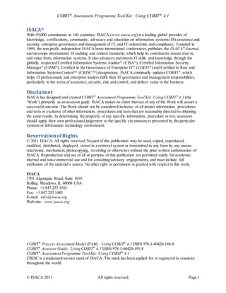 COBIT® Assessment Programme Tool Kit: Using COBIT® 4.1 
ISACA® 
With 95,000 constituents in 160 countries, ISACA (www.isaca.org) is a leading global provider of 
knowledge, certifications, community, advocacy and education on information systems (IS) assurance and 
security, enterprise governance and management of IT, and IT-related risk and compliance. Founded in 
1969, the non-profit, independent ISACA hosts international conferences, publishes the ISACA® Journal, 
and develops international IS auditing and control standards, which help its constituents ensure trust in, 
and value from, information systems. It also advances and attests IT skills and knowledge through the 
globally respected Certified Information Systems Auditor® (CISA®), Certified Information Security 
Manager® (CISM®), Certified in the Governance of Enterprise IT® (CGEIT®) and Certified in Risk and 
Information Systems Control (CRISC) designations. ISACA continually updates COBIT®, which 
helps IT professionals and enterprise leaders fulfil their IT governance and management responsibilities, 
particularly in the areas of assurance, security, risk and control, and deliver value to the business. 
Disclaimer 
ISACA has designed and created COBIT® Assessment Programme Tool Kit: Using COBIT® 4.1 (the 
‘Work’) primarily as an assessor guide. ISACA makes no claim that use of any of the Work will assure a 
successful outcome. The Work should not be considered inclusive of all proper information, procedures 
and tests or exclusive of other information, procedures and tests that are reasonably directed to obtaining 
the same results. In determining the propriety of any specific information, procedure or test, assessors 
should apply their own professional judgement to the specific circumstances presented by the particular 
systems or information technology environment. 
Reservation of Rights 
© 2011 ISACA. All rights reserved. No part of this publication may be used, copied, reproduced, 
modified, distributed, displayed, stored in a retrieval system or transmitted in any form by any means 
(electronic, mechanical, photocopying, recording or otherwise) without the prior written authorisation of 
ISACA. Reproduction and use of all or portions of this publication are permitted solely for academic, 
internal and non-commercial use and for consulting/advisory engagements, and must include full 
attribution of the material’s source. No other right or permission is granted with respect to this work. 
ISACA 
3701 Algonquin Road, Suite 1010 
Rolling Meadows, IL 60008 USA 
Phone: +1.847.253.1545 
Fax: +1.847.253.1443 
E-mail: info@isaca.org 
Web site: www.isaca.org 
COBIT® Process Assessment Model (PAM): Using COBIT® 4.1 ISBN 978-1-60420-188-8 
COBIT® Assessor Guide: Using COBIT® 4.1 ISBN 978-1-60420-191-8 
COBIT® Assessment Programme Tool Kit: Using COBIT® 4.1 
CRISC is a trademark/service mark of ISACA. The mark has been applied for or registered in countries 
throughout the world. 
© ISACA 2011 All rights reserved. Page 1 
 